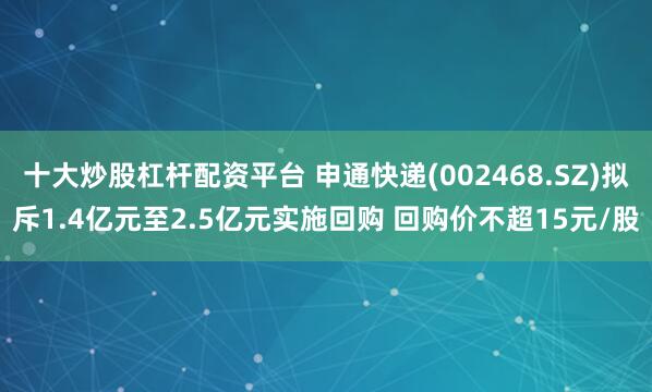 十大炒股杠杆配资平台 申通快递(002468.SZ)拟斥1.4亿元至2.5亿元实施回购 回购价不超15元/股