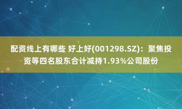 配资线上有哪些 好上好(001298.SZ)：聚焦投资等四名股东合计减持1.93%公司股份