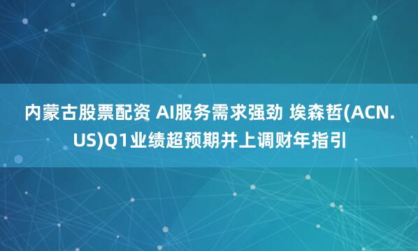 内蒙古股票配资 AI服务需求强劲 埃森哲(ACN.US)Q1业绩超预期并上调财年指引