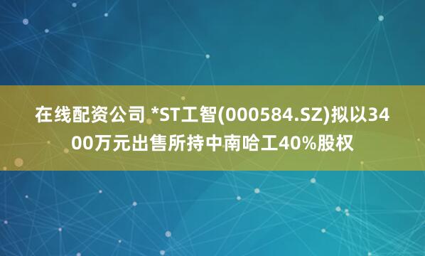 在线配资公司 *ST工智(000584.SZ)拟以3400万元出售所持中南哈工40%股权