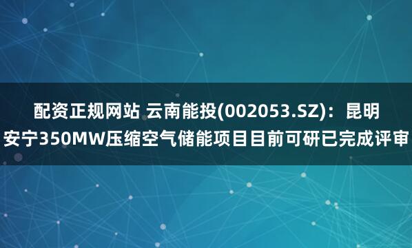 配资正规网站 云南能投(002053.SZ)：昆明安宁350MW压缩空气储能项目目前可研已完成评审