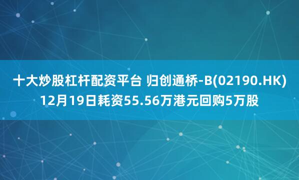 十大炒股杠杆配资平台 归创通桥-B(02190.HK)12月19日耗资55.56万港元回购5万股