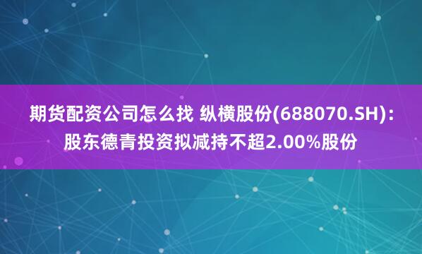 期货配资公司怎么找 纵横股份(688070.SH)：股东德青投资拟减持不超2.00%股份