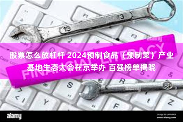 股票怎么放杠杆 2024预制食品（预制菜）产业基地生态大会在京举办 百强榜单揭晓