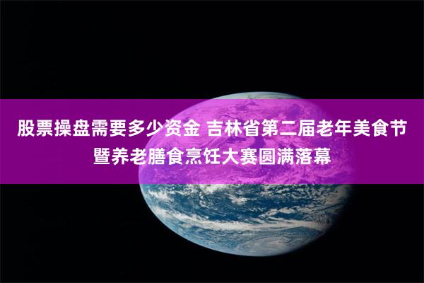 股票操盘需要多少资金 吉林省第二届老年美食节暨养老膳食烹饪大赛圆满落幕