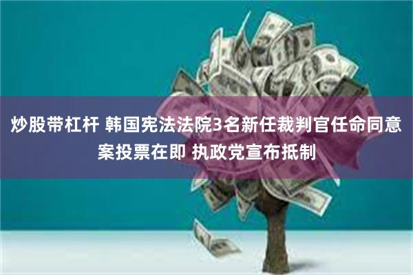 炒股带杠杆 韩国宪法法院3名新任裁判官任命同意案投票在即 执政党宣布抵制