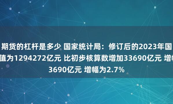 期货的杠杆是多少 国家统计局：修订后的2023年国内生产总值为1294272亿元 比初步核算数增加33690亿元 增幅为2.7%