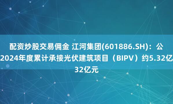 配资炒股交易佣金 江河集团(601886.SH)：公司2024年度累计承接光伏建筑项目（BIPV）约5.32亿元