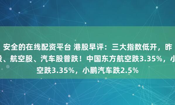 安全的在线配资平台 港股早评：三大指数低开，昨日强势的科技股、航空股、汽车股普跌！中国东方航空跌3.35%，小鹏汽车跌2.5%