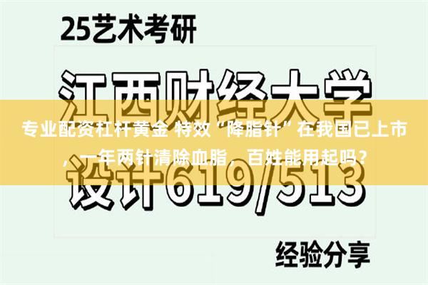 专业配资杠杆黄金 特效“降脂针”在我国已上市，一年两针清除血脂，百姓能用起吗？