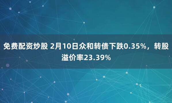 免费配资炒股 2月10日众和转债下跌0.35%，转股溢价率23.39%