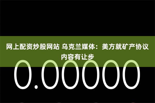 网上配资炒股网站 乌克兰媒体：美方就矿产协议内容有让步