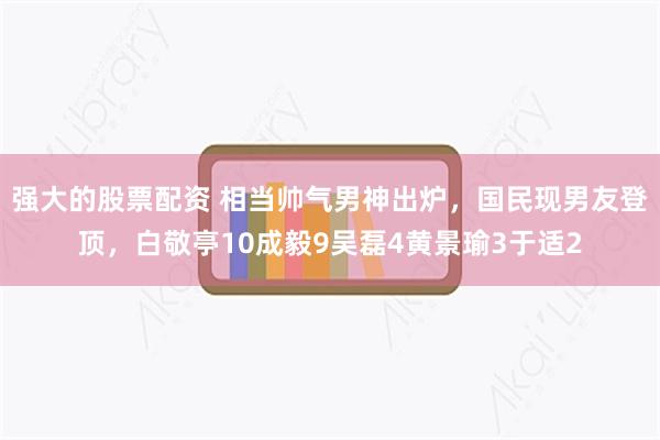 强大的股票配资 相当帅气男神出炉，国民现男友登顶，白敬亭10成毅9吴磊4黄景瑜3于适2