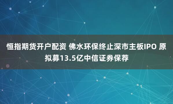 恒指期货开户配资 佛水环保终止深市主板IPO 原拟募13.5亿中信证券保荐