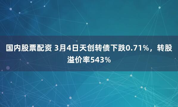 国内股票配资 3月4日天创转债下跌0.71%，转股溢价率543%