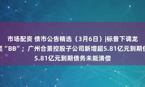 市场配资 债市公告精选（3月6日）|标普下调龙湖集团评级至“BB”；广州合景控股子公司新增超5.81亿元到期债务未能清偿