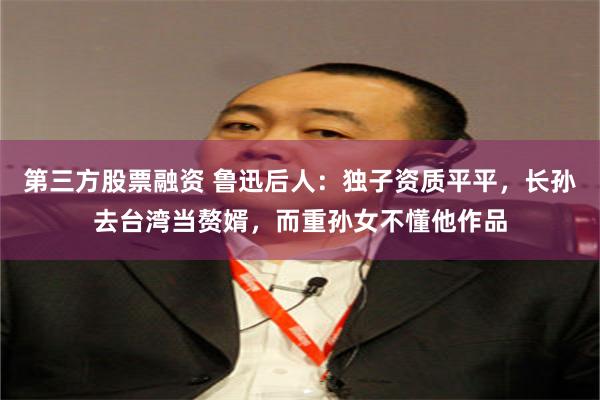 第三方股票融资 鲁迅后人：独子资质平平，长孙去台湾当赘婿，而重孙女不懂他作品