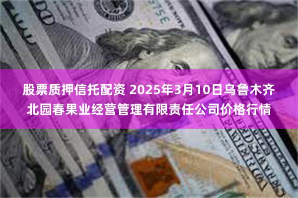 股票质押信托配资 2025年3月10日乌鲁木齐北园春果业经营管理有限责任公司价格行情