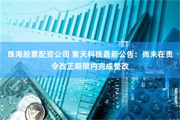 珠海股票配资公司 紫天科技最新公告：尚未在责令改正期限内完成整改