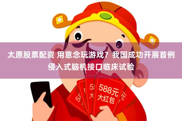 太原股票配资 用意念玩游戏？我国成功开展首例侵入式脑机接口临床试验