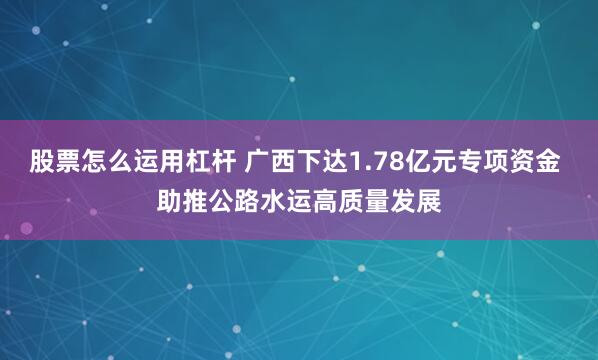 股票怎么运用杠杆 广西下达1.78亿元专项资金 助推公路水运高质量发展