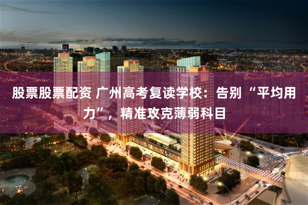 股票股票配资 广州高考复读学校：告别 “平均用力”，精准攻克薄弱科目