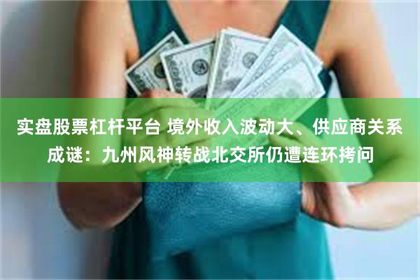 实盘股票杠杆平台 境外收入波动大、供应商关系成谜：九州风神转战北交所仍遭连环拷问